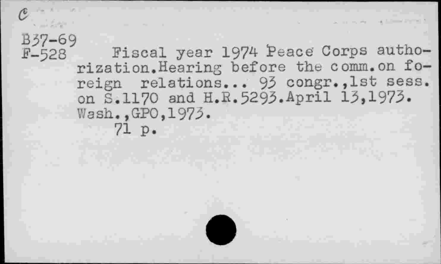 ﻿£ .
B37-69
F-528 Fiscal year 137^ S’eace’ Corps authorization. Hearing before the comm.on foreign relations... 93 congr.,lst sess. on S.1170 and H.R.5293.April 13,1973. Wash.,GPO,1973.
71 p.